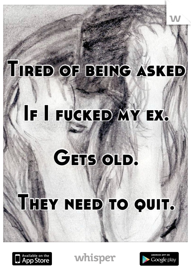 Tired of being asked 

If I fucked my ex.

Gets old. 

They need to quit.