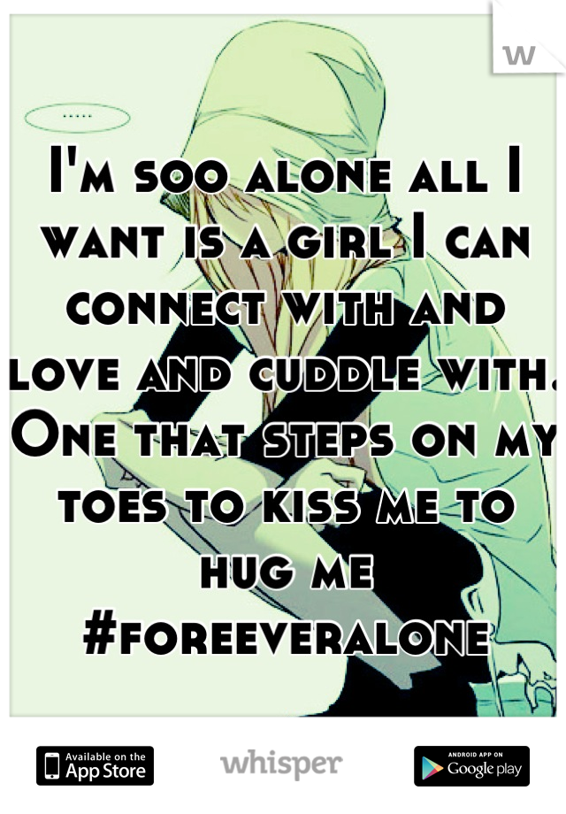 I'm soo alone all I want is a girl I can connect with and love and cuddle with. One that steps on my toes to kiss me to hug me #foreeveralone