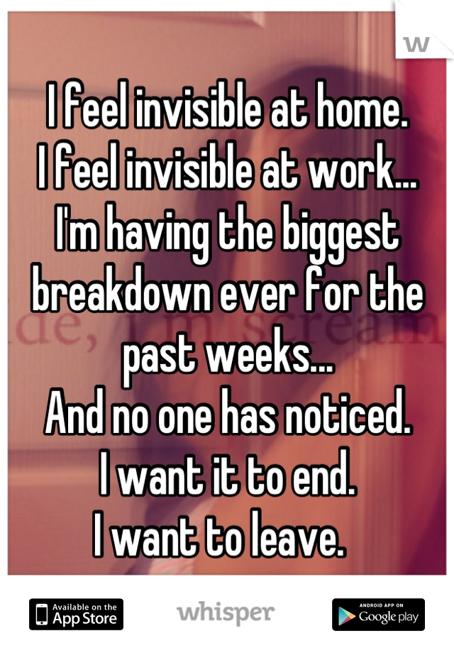 I feel invisible at home.
I feel invisible at work...
I'm having the biggest breakdown ever for the past weeks...
And no one has noticed. 
I want it to end.
I want to leave.  