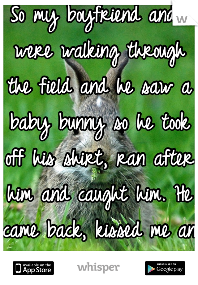 So my boyfriend and I were walking through the field and he saw a baby bunny so he took off his shirt, ran after him and caught him. He came back, kissed me an said this is our kid <3 