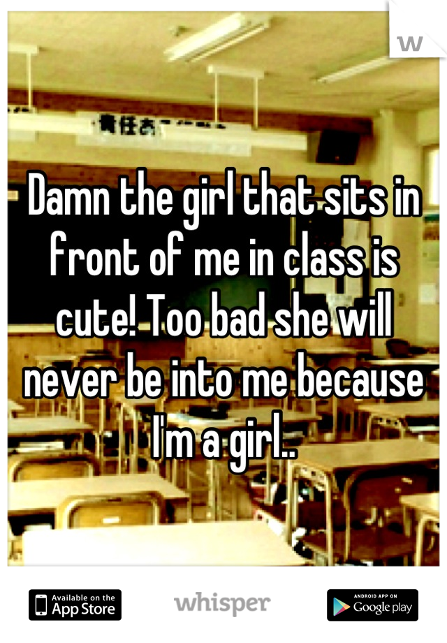 Damn the girl that sits in front of me in class is cute! Too bad she will never be into me because I'm a girl..