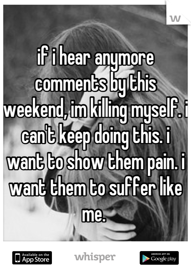 if i hear anymore comments by this weekend, im killing myself. i can't keep doing this. i want to show them pain. i want them to suffer like me. 