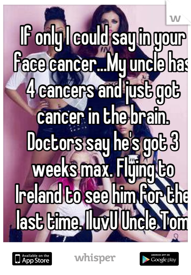 If only I could say in your face cancer...My uncle has 4 cancers and just got cancer in the brain. Doctors say he's got 3 weeks max. Flying to Ireland to see him for the last time. IluvU Uncle Tom xxx