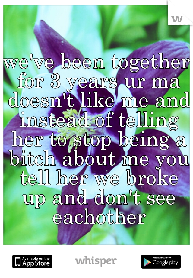 we've been together for 3 years ur ma doesn't like me and instead of telling her to stop being a bitch about me you tell her we broke up and don't see eachother