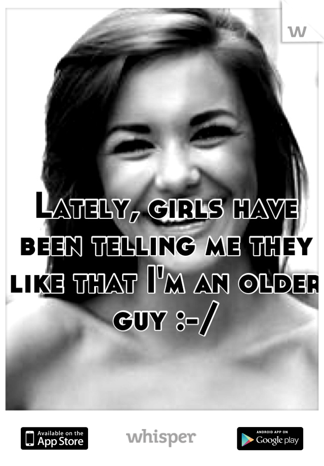 Lately, girls have been telling me they like that I'm an older guy :-/