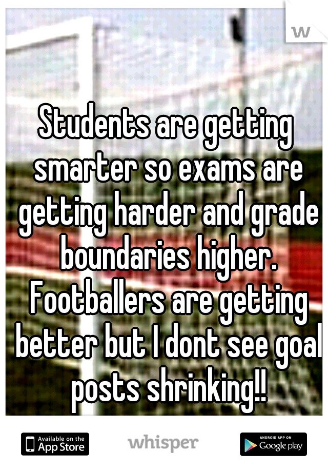 Students are getting smarter so exams are getting harder and grade boundaries higher. Footballers are getting better but I dont see goal posts shrinking!!