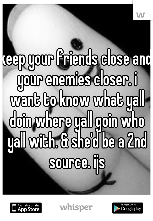 keep your friends close and your enemies closer. i want to know what yall doin where yall goin who yall with. & she'd be a 2nd source. ijs