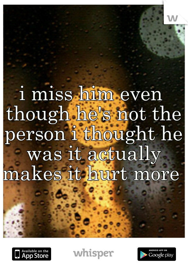 i miss him even though he's not the person i thought he was it actually makes it hurt more 