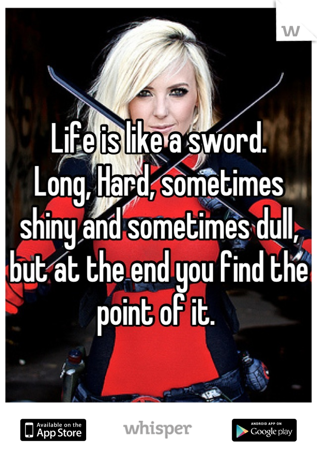 Life is like a sword. 
Long, Hard, sometimes shiny and sometimes dull, but at the end you find the point of it. 