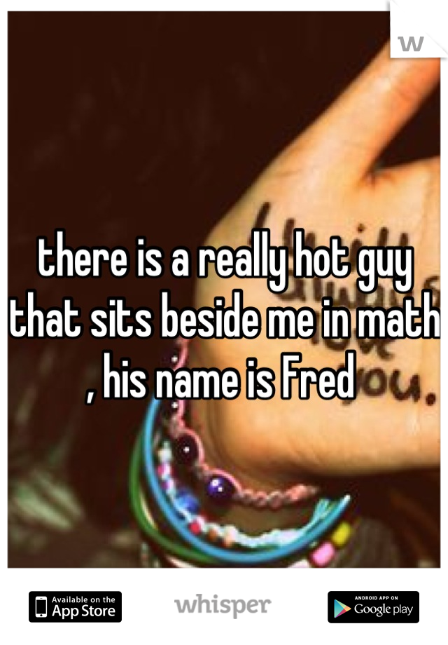 there is a really hot guy that sits beside me in math , his name is Fred 