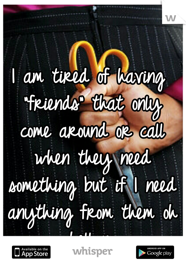 I am tired of having "friends" that only come around or call when they need something but if I need anything from them oh hell no