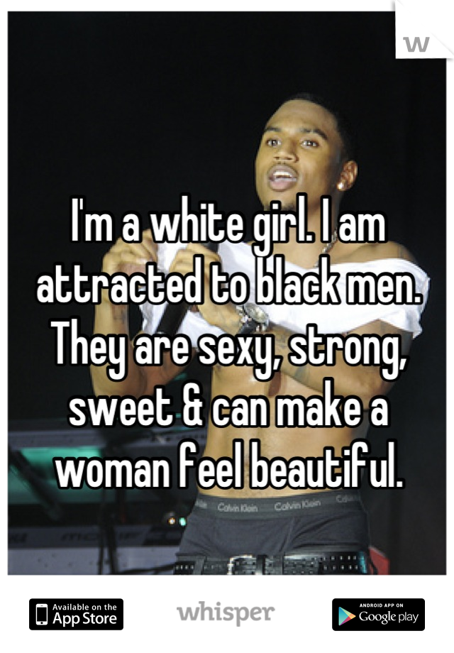 I'm a white girl. I am attracted to black men. They are sexy, strong, sweet & can make a woman feel beautiful.