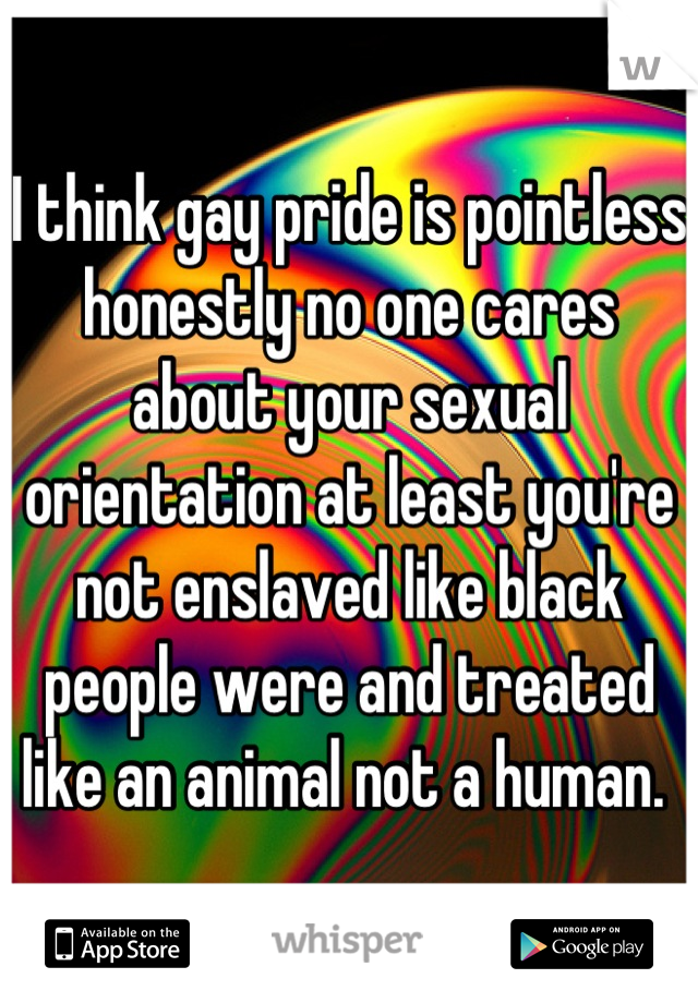 I think gay pride is pointless honestly no one cares about your sexual orientation at least you're not enslaved like black people were and treated like an animal not a human. 