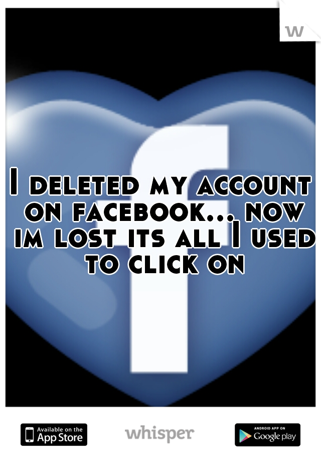 I deleted my account on facebook... now im lost its all I used to click on