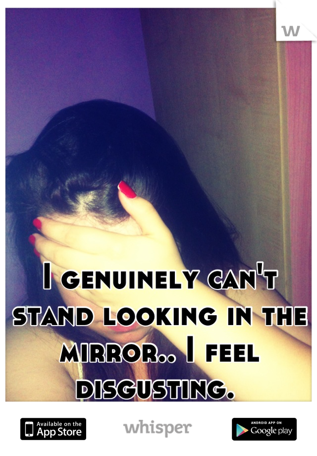 I genuinely can't stand looking in the mirror.. I feel disgusting. 