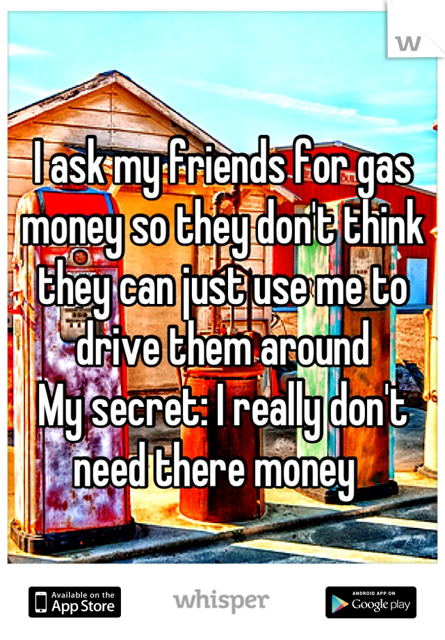 I ask my friends for gas money so they don't think they can just use me to drive them around 
My secret: I really don't need there money  