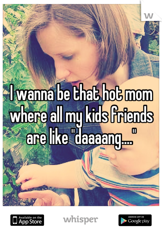 I wanna be that hot mom where all my kids friends are like "daaaang...."