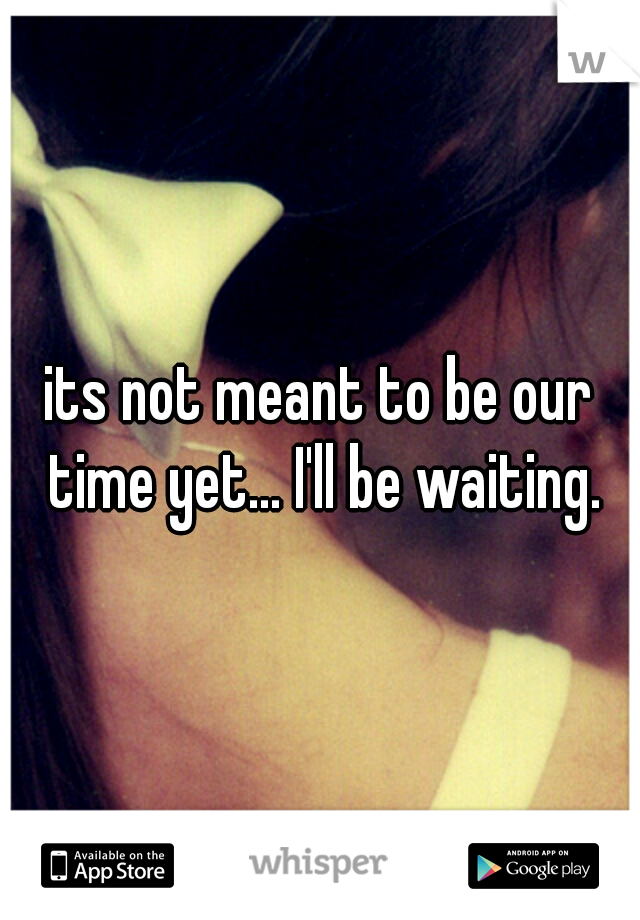 its not meant to be our time yet... I'll be waiting.