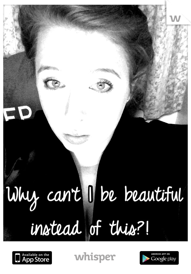 Why can't I be beautiful instead of this?! 