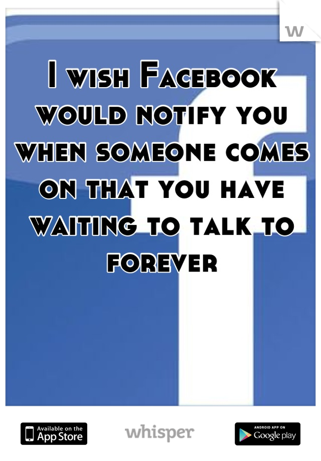 I wish Facebook would notify you when someone comes on that you have waiting to talk to forever