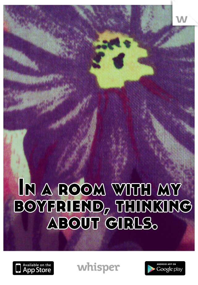 In a room with my boyfriend, thinking about girls.