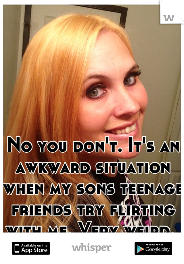 No you don't. It's an awkward situation when my sons teenage friends try flirting with me. Very weird. 