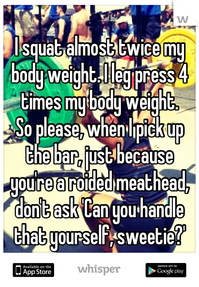 I squat almost twice my body weight. I leg press 4 times my body weight. 
So please, when I pick up the bar, just because you're a roided meathead, don't ask 'Can you handle that yourself, sweetie?'