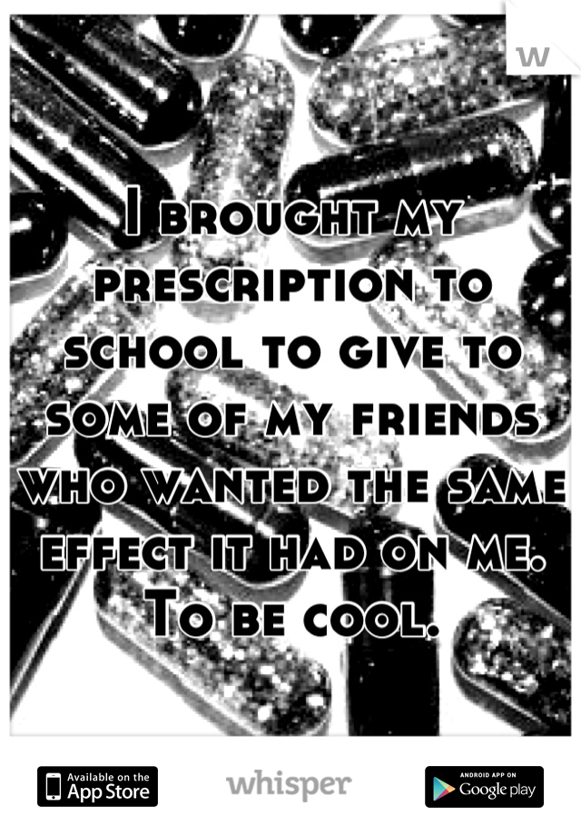 I brought my prescription to school to give to some of my friends who wanted the same effect it had on me. To be cool.