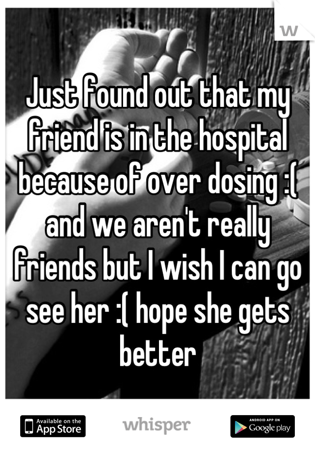 Just found out that my friend is in the hospital because of over dosing :( and we aren't really friends but I wish I can go see her :( hope she gets better