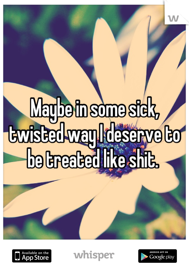 Maybe in some sick, twisted way I deserve to be treated like shit. 