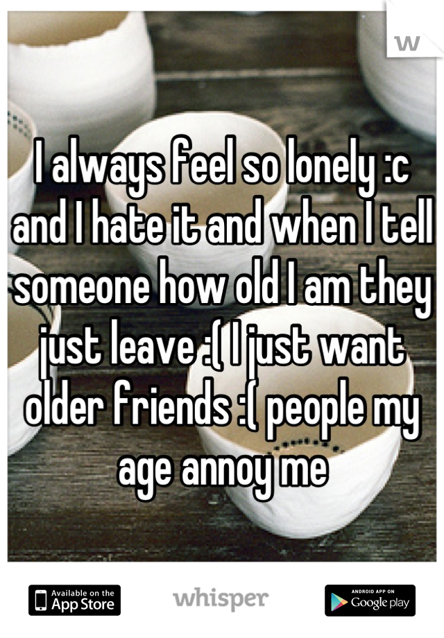 I always feel so lonely :c and I hate it and when I tell someone how old I am they just leave :( I just want older friends :( people my age annoy me