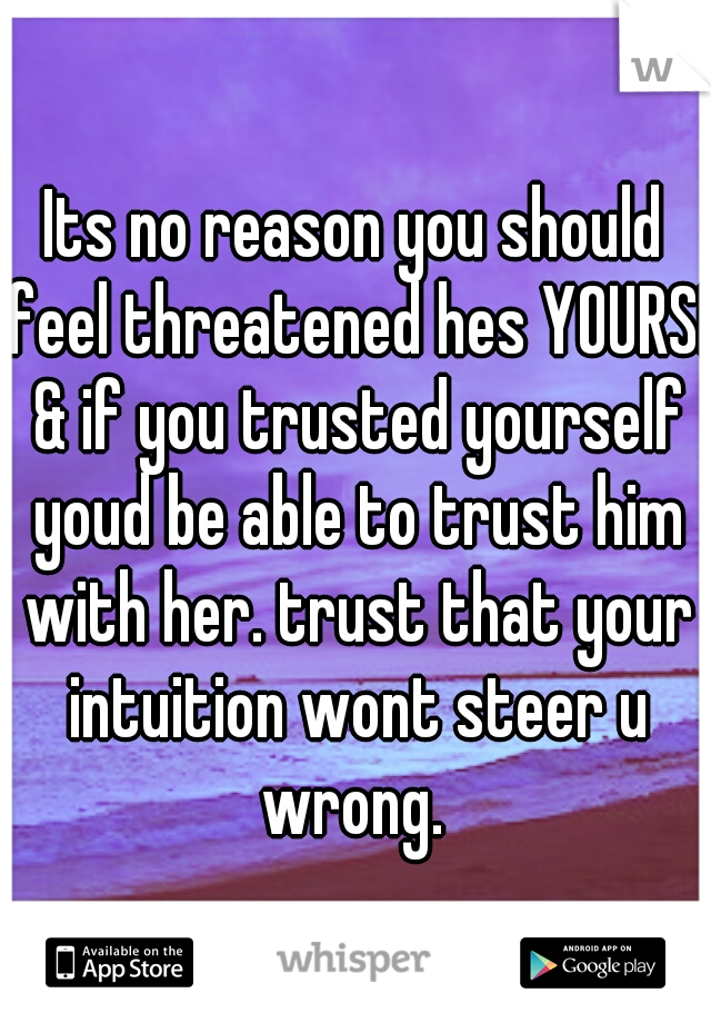 Its no reason you should feel threatened hes YOURS! & if you trusted yourself youd be able to trust him with her. trust that your intuition wont steer u wrong. 