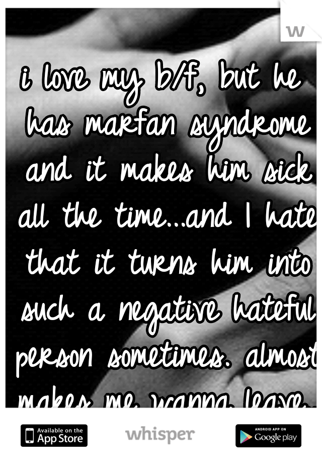 i love my b/f, but he has marfan syndrome and it makes him sick all the time...and I hate that it turns him into such a negative hateful person sometimes. almost makes me wanna leave...