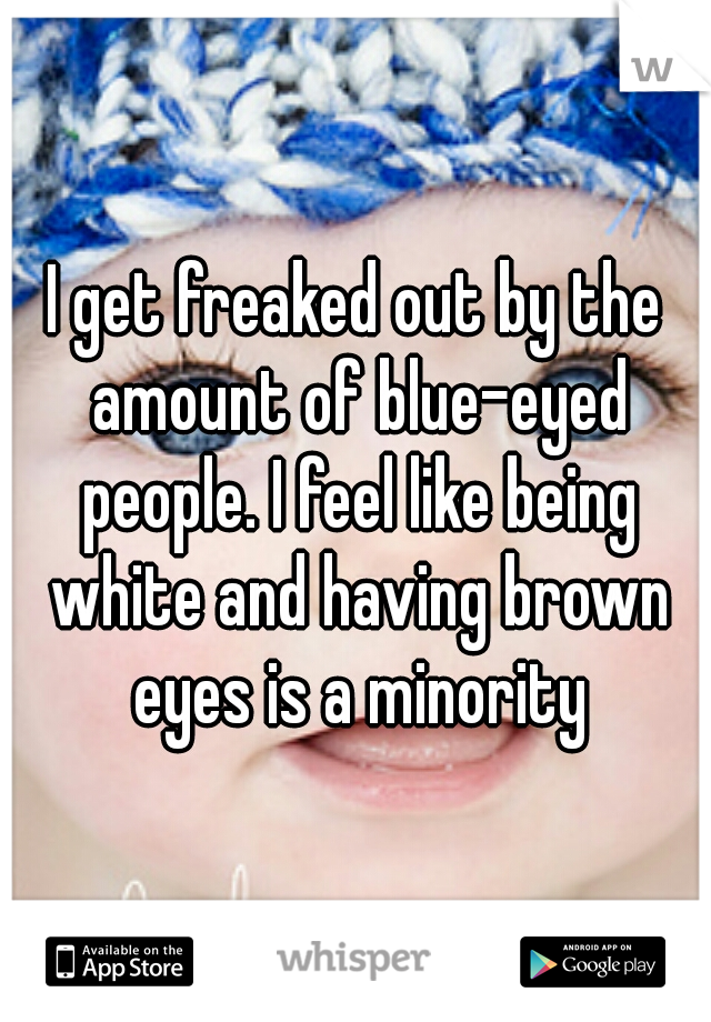 I get freaked out by the amount of blue-eyed people. I feel like being white and having brown eyes is a minority