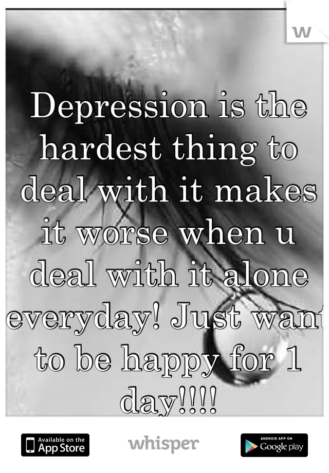 Depression is the hardest thing to deal with it makes it worse when u deal with it alone everyday! Just want to be happy for 1 day!!!!