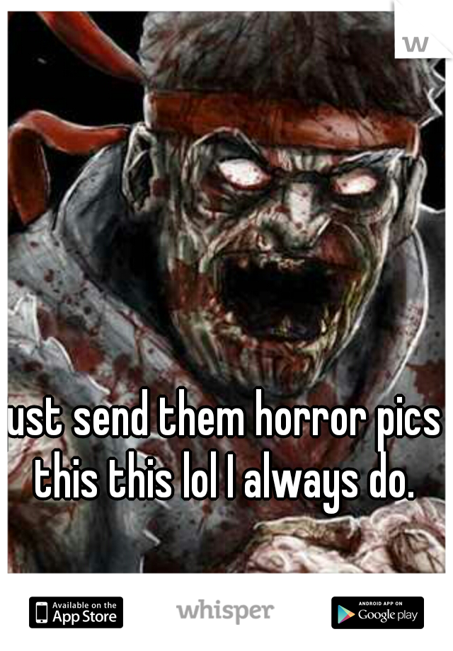 just send them horror pics this this lol I always do.