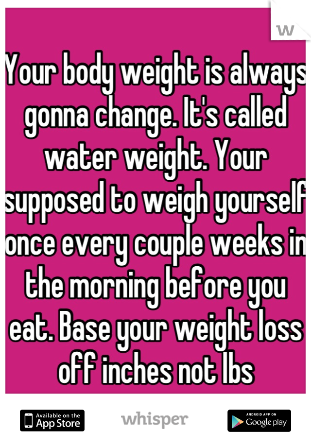 Your body weight is always gonna change. It's called water weight. Your supposed to weigh yourself once every couple weeks in the morning before you eat. Base your weight loss off inches not lbs