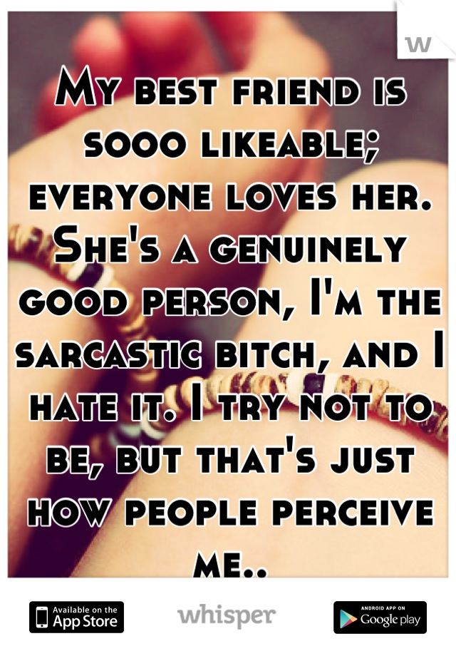 My best friend is sooo likeable; everyone loves her. She's a genuinely good person, I'm the sarcastic bitch, and I hate it. I try not to be, but that's just how people perceive me..