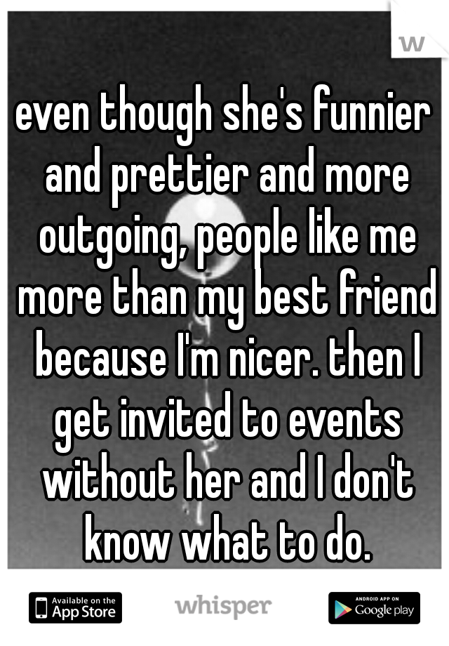 even though she's funnier and prettier and more outgoing, people like me more than my best friend because I'm nicer. then I get invited to events without her and I don't know what to do.