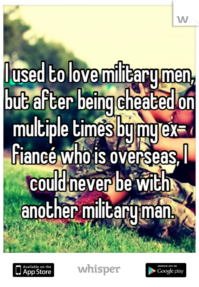 I used to love military men, but after being cheated on multiple times by my ex-fiancé who is overseas, I could never be with another military man. 