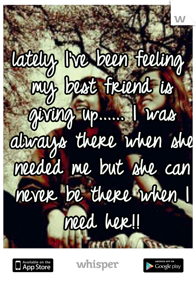 lately I've been feeling my best friend is giving up...... I was always there when she needed me but she can never be there when I need her!!