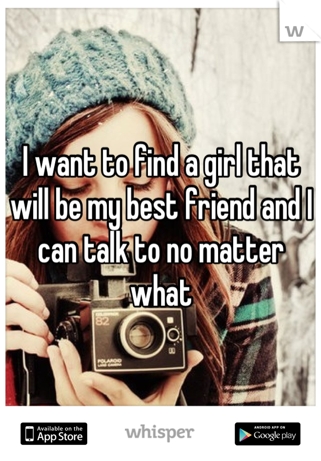 I want to find a girl that will be my best friend and I can talk to no matter what