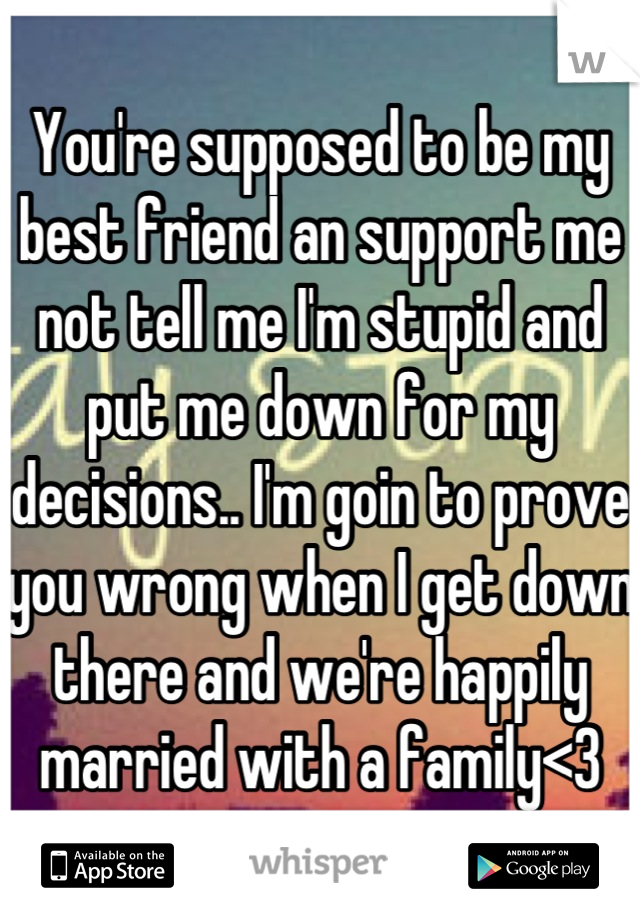 You're supposed to be my best friend an support me not tell me I'm stupid and put me down for my decisions.. I'm goin to prove you wrong when I get down there and we're happily married with a family<3