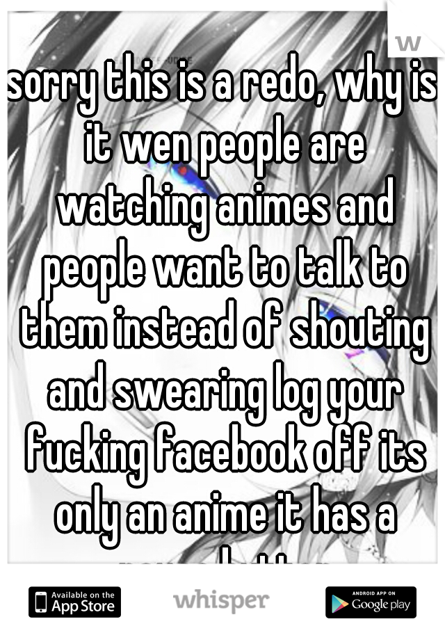 sorry this is a redo, why is it wen people are watching animes and people want to talk to them instead of shouting and swearing log your fucking facebook off its only an anime it has a pause button