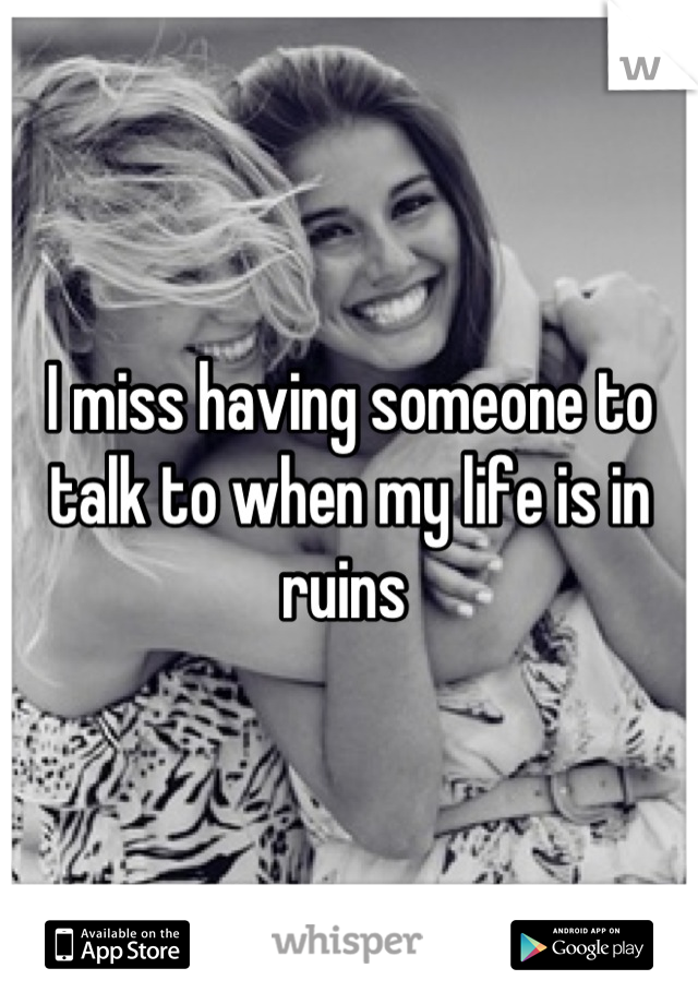 I miss having someone to talk to when my life is in ruins 