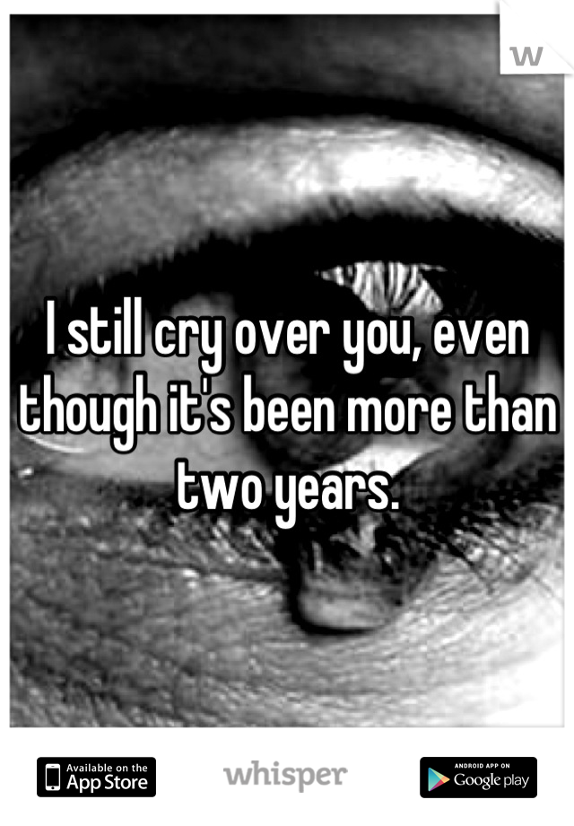 I still cry over you, even though it's been more than two years.