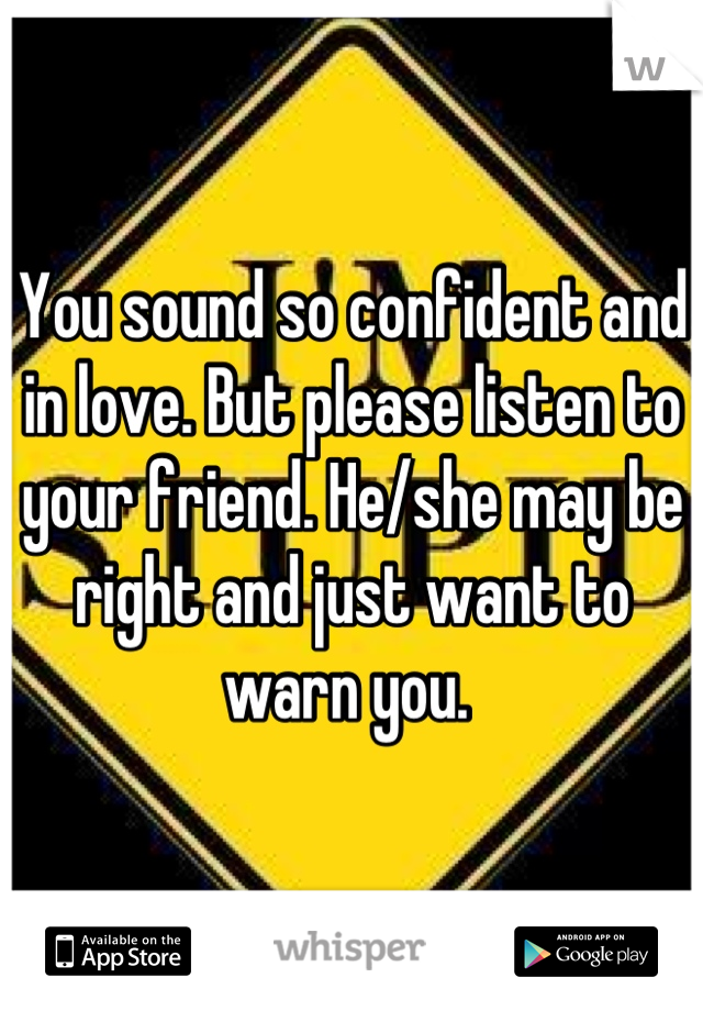 You sound so confident and in love. But please listen to your friend. He/she may be right and just want to warn you. 