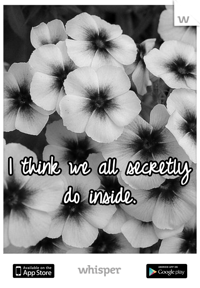 I think we all secretly do inside. 