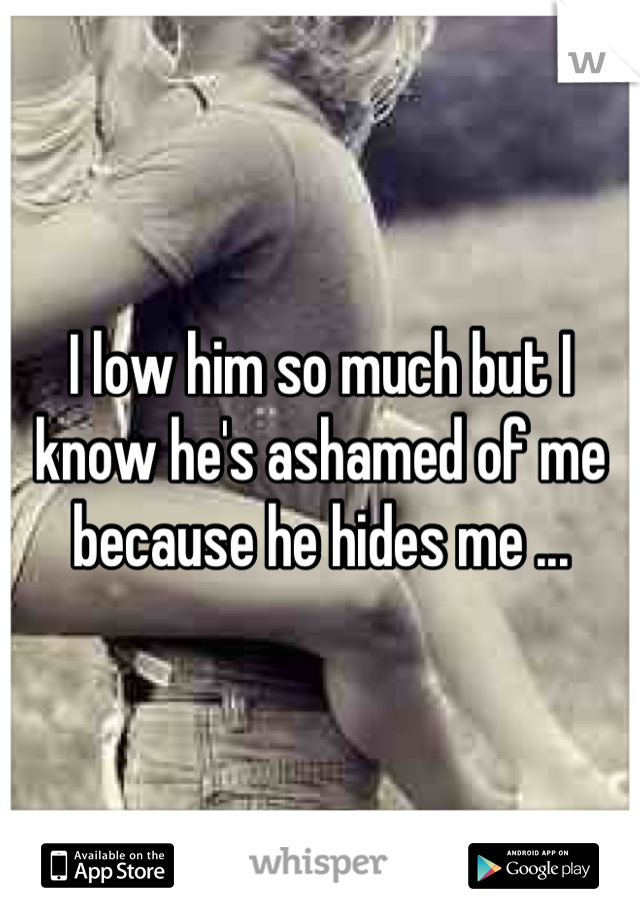 I low him so much but I know he's ashamed of me because he hides me ...