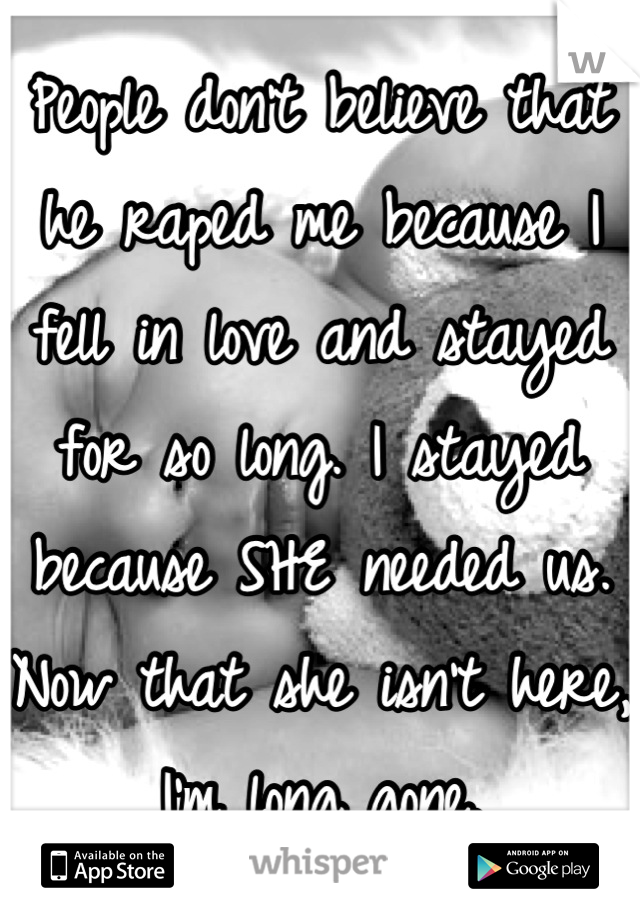 People don't believe that he raped me because I fell in love and stayed for so long. I stayed because SHE needed us. Now that she isn't here, I'm long gone.